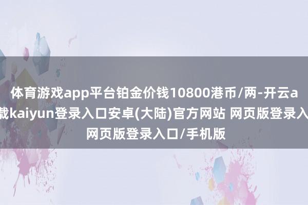 体育游戏app平台铂金价钱10800港币/两-开云app官网下载kaiyun登录入口安卓(大陆)官方网站 网页版登录入口/手机版
