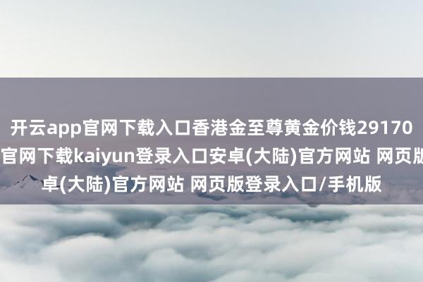 开云app官网下载入口香港金至尊黄金价钱29170港币/两-开云app官网下载kaiyun登录入口安卓(大陆)官方网站 网页版登录入口/手机版