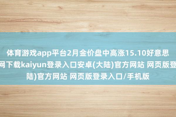 体育游戏app平台2月金价盘中高涨15.10好意思元-开云app官网下载kaiyun登录入口安卓(大陆)官方网站 网页版登录入口/手机版