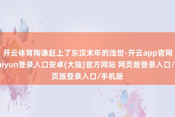 开云体育陶谦赶上了东汉末年的浊世-开云app官网下载kaiyun登录入口安卓(大陆)官方网站 网页版登录入口/手机版