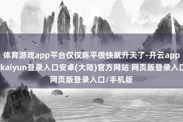 体育游戏app平台仅仅陈平很快就升天了-开云app官网下载kaiyun登录入口安卓(大陆)官方网站 网页版登录入口/手机版