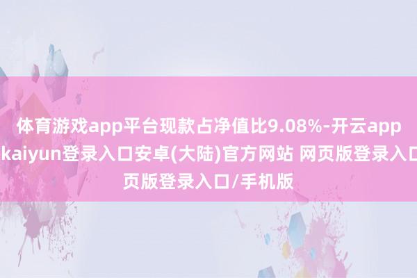 体育游戏app平台现款占净值比9.08%-开云app官网下载kaiyun登录入口安卓(大陆)官方网站 网页版登录入口/手机版