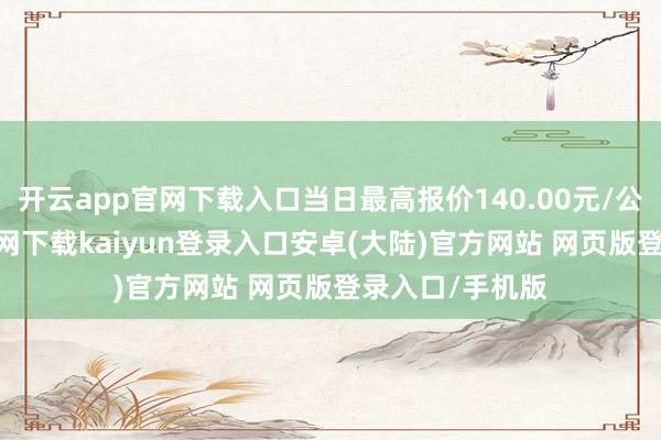 开云app官网下载入口当日最高报价140.00元/公斤-开云app官网下载kaiyun登录入口安卓(大陆)官方网站 网页版登录入口/手机版