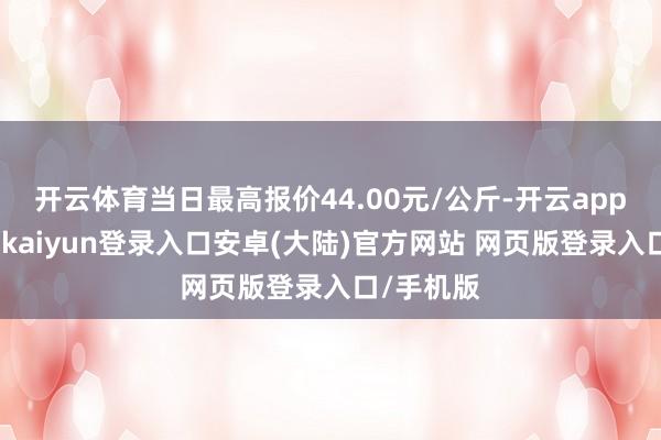 开云体育当日最高报价44.00元/公斤-开云app官网下载kaiyun登录入口安卓(大陆)官方网站 网页版登录入口/手机版