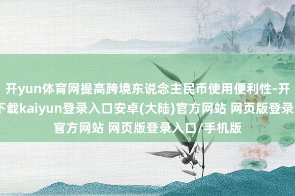 开yun体育网提高跨境东说念主民币使用便利性-开云app官网下载kaiyun登录入口安卓(大陆)官方网站 网页版登录入口/手机版