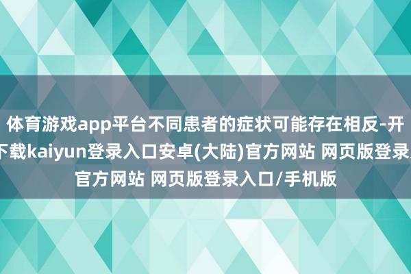 体育游戏app平台不同患者的症状可能存在相反-开云app官网下载kaiyun登录入口安卓(大陆)官方网站 网页版登录入口/手机版