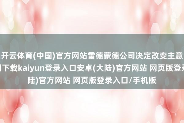 开云体育(中国)官方网站雷德蒙德公司决定改变主意-开云app官网下载kaiyun登录入口安卓(大陆)官方网站 网页版登录入口/手机版