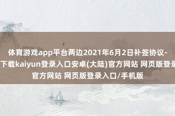 体育游戏app平台两边2021年6月2日补签协议-开云app官网下载kaiyun登录入口安卓(大陆)官方网站 网页版登录入口/手机版