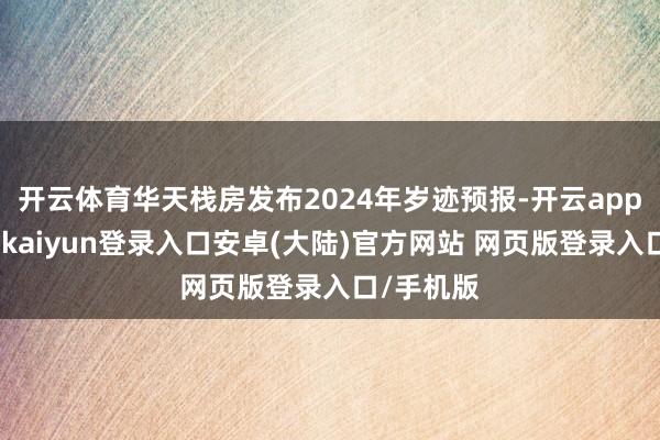 开云体育华天栈房发布2024年岁迹预报-开云app官网下载kaiyun登录入口安卓(大陆)官方网站 网页版登录入口/手机版