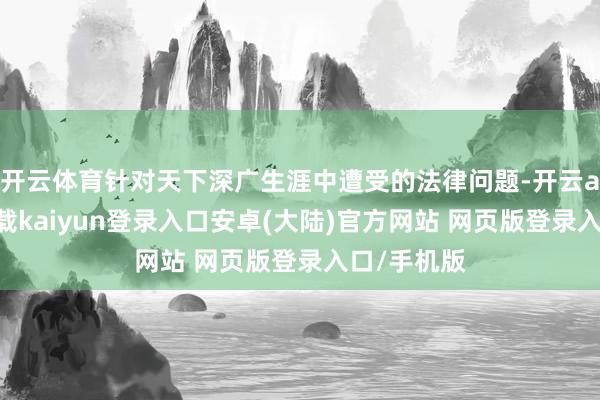 开云体育针对天下深广生涯中遭受的法律问题-开云app官网下载kaiyun登录入口安卓(大陆)官方网站 网页版登录入口/手机版