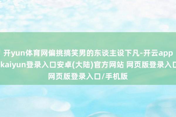 开yun体育网偏挑搞笑男的东谈主设下凡-开云app官网下载kaiyun登录入口安卓(大陆)官方网站 网页版登录入口/手机版