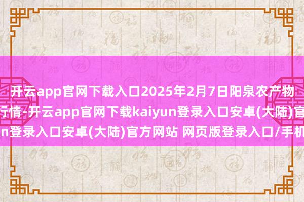 开云app官网下载入口2025年2月7日阳泉农产物批发市集有限公司价钱行情-开云app官网下载kaiyun登录入口安卓(大陆)官方网站 网页版登录入口/手机版