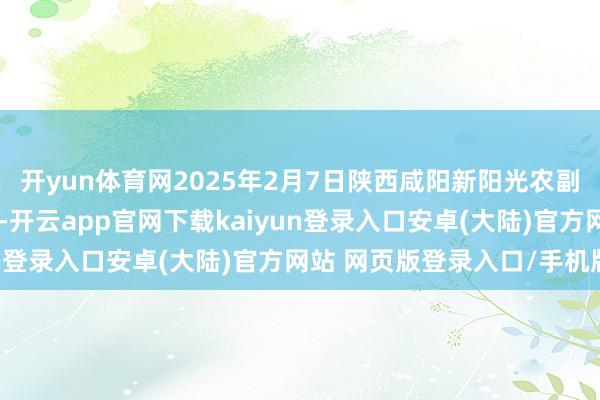 开yun体育网2025年2月7日陕西咸阳新阳光农副产物有限公司价钱行情-开云app官网下载kaiyun登录入口安卓(大陆)官方网站 网页版登录入口/手机版