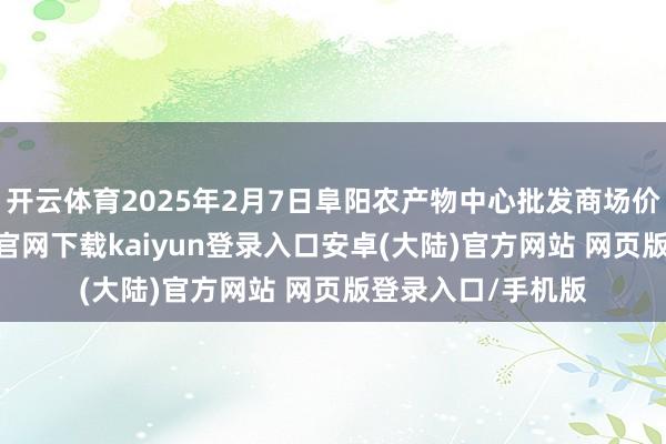 开云体育2025年2月7日阜阳农产物中心批发商场价钱行情-开云app官网下载kaiyun登录入口安卓(大陆)官方网站 网页版登录入口/手机版