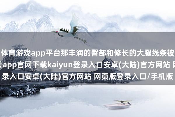 体育游戏app平台那丰润的臀部和修长的大腿线条被完好地展现出来-开云app官网下载kaiyun登录入口安卓(大陆)官方网站 网页版登录入口/手机版