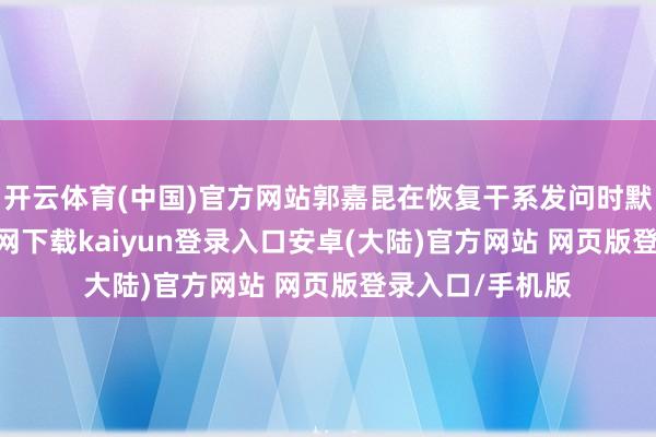开云体育(中国)官方网站郭嘉昆在恢复干系发问时默示-开云app官网下载kaiyun登录入口安卓(大陆)官方网站 网页版登录入口/手机版