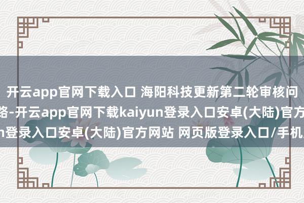 开云app官网下载入口 海阳科技更新第二轮审核问询函的答谢上交所线路-开云app官网下载kaiyun登录入口安卓(大陆)官方网站 网页版登录入口/手机版