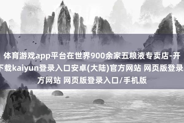 体育游戏app平台在世界900余家五粮液专卖店-开云app官网下载kaiyun登录入口安卓(大陆)官方网站 网页版登录入口/手机版