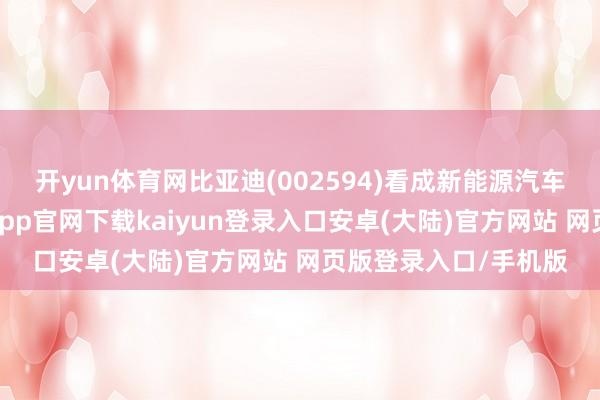 开yun体育网比亚迪(002594)看成新能源汽车行业的领军者-开云app官网下载kaiyun登录入口安卓(大陆)官方网站 网页版登录入口/手机版