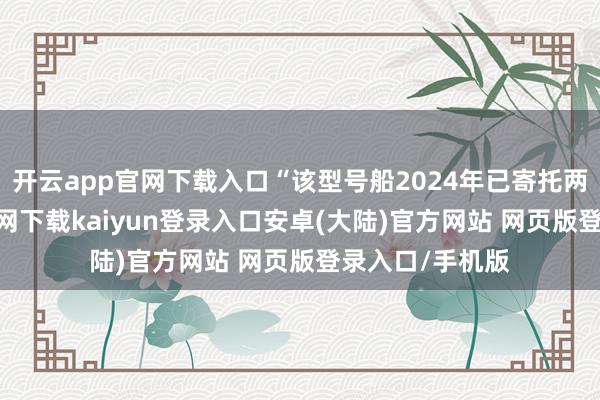 开云app官网下载入口“该型号船2024年已寄托两艘-开云app官网下载kaiyun登录入口安卓(大陆)官方网站 网页版登录入口/手机版