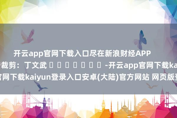 开云app官网下载入口尽在新浪财经APP 职守裁剪:丁文武 -开云app官网下载kaiyun登录入口安卓(大陆)官方网站 网页版登录入口/手机版