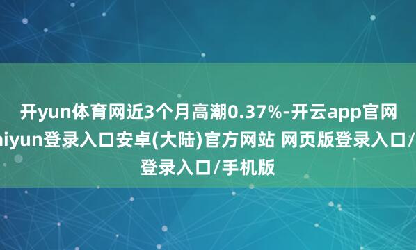 开yun体育网近3个月高潮0.37%-开云app官网下载kaiyun登录入口安卓(大陆)官方网站 网页版登录入口/手机版