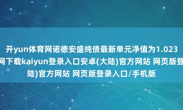 开yun体育网诺德安盛纯债最新单元净值为1.023元-开云app官网下载kaiyun登录入口安卓(大陆)官方网站 网页版登录入口/手机版