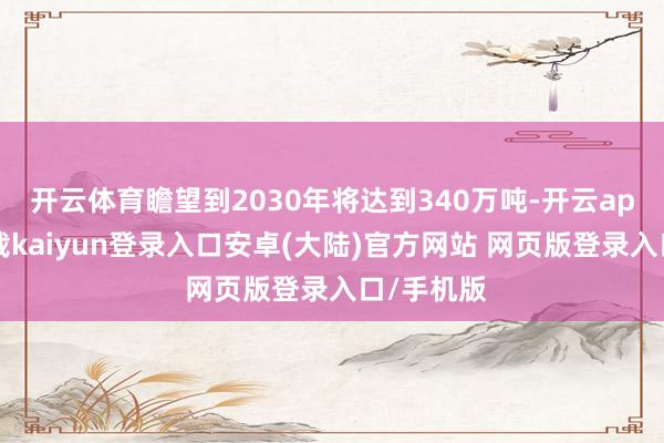 开云体育瞻望到2030年将达到340万吨-开云app官网下载kaiyun登录入口安卓(大陆)官方网站 网页版登录入口/手机版