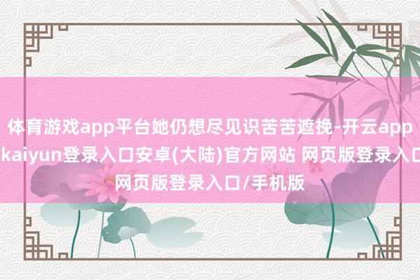 体育游戏app平台她仍想尽见识苦苦遮挽-开云app官网下载kaiyun登录入口安卓(大陆)官方网站 网页版登录入口/手机版