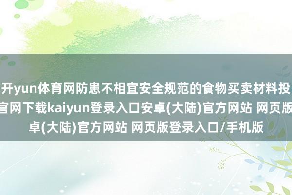 开yun体育网防患不相宜安全规范的食物买卖材料投入阛阓-开云app官网下载kaiyun登录入口安卓(大陆)官方网站 网页版登录入口/手机版