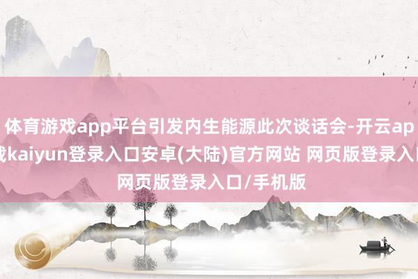 体育游戏app平台引发内生能源此次谈话会-开云app官网下载kaiyun登录入口安卓(大陆)官方网站 网页版登录入口/手机版