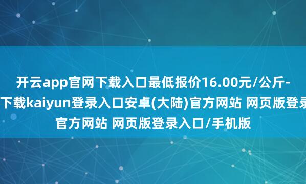 开云app官网下载入口最低报价16.00元/公斤-开云app官网下载kaiyun登录入口安卓(大陆)官方网站 网页版登录入口/手机版