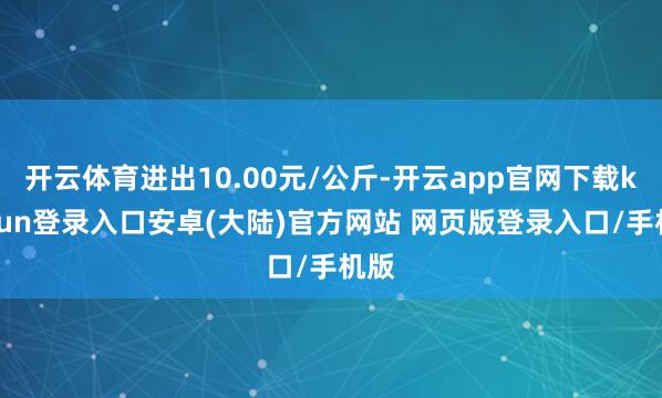 开云体育进出10.00元/公斤-开云app官网下载kaiyun登录入口安卓(大陆)官方网站 网页版登录入口/手机版
