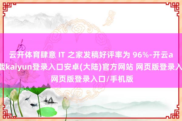 云开体育肆意 IT 之家发稿好评率为 96%-开云app官网下载kaiyun登录入口安卓(大陆)官方网站 网页版登录入口/手机版
