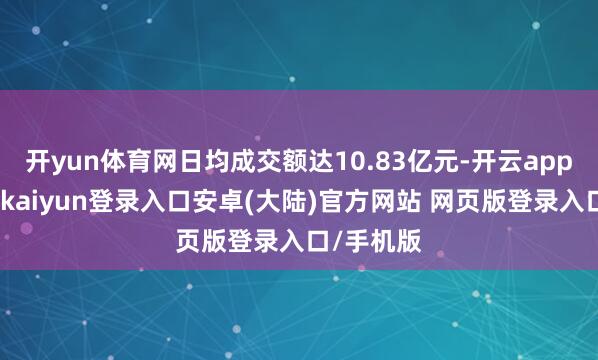 开yun体育网日均成交额达10.83亿元-开云app官网下载kaiyun登录入口安卓(大陆)官方网站 网页版登录入口/手机版