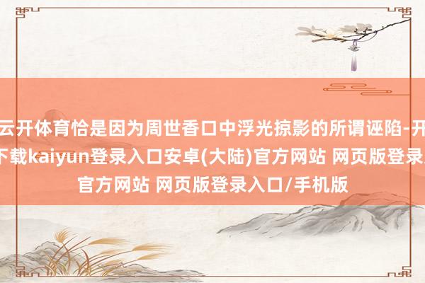 云开体育恰是因为周世香口中浮光掠影的所谓诬陷-开云app官网下载kaiyun登录入口安卓(大陆)官方网站 网页版登录入口/手机版