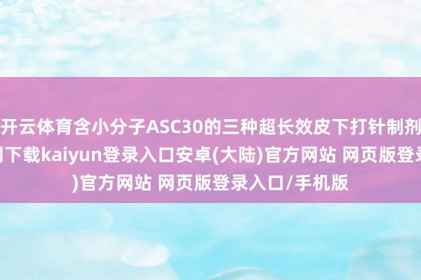 开云体育含小分子ASC30的三种超长效皮下打针制剂-开云app官网下载kaiyun登录入口安卓(大陆)官方网站 网页版登录入口/手机版