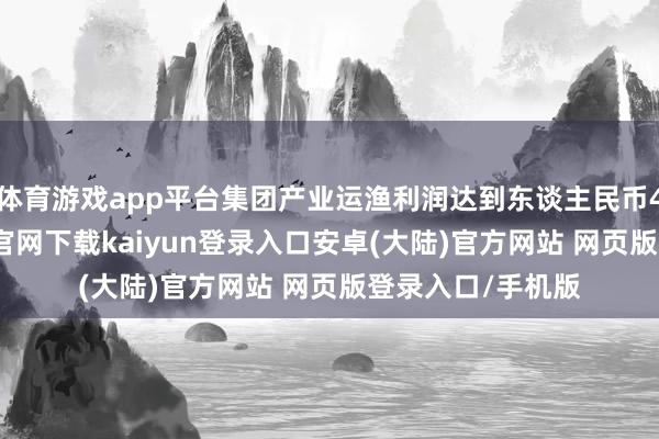 体育游戏app平台集团产业运渔利润达到东谈主民币49亿元-开云app官网下载kaiyun登录入口安卓(大陆)官方网站 网页版登录入口/手机版