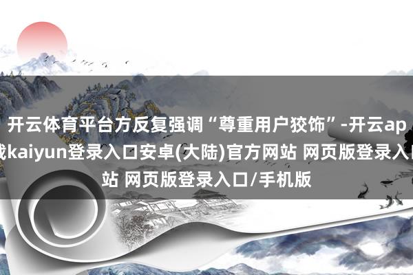 开云体育平台方反复强调“尊重用户狡饰”-开云app官网下载kaiyun登录入口安卓(大陆)官方网站 网页版登录入口/手机版