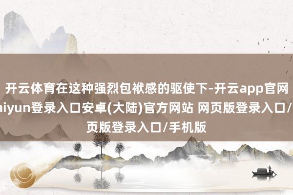 开云体育在这种强烈包袱感的驱使下-开云app官网下载kaiyun登录入口安卓(大陆)官方网站 网页版登录入口/手机版