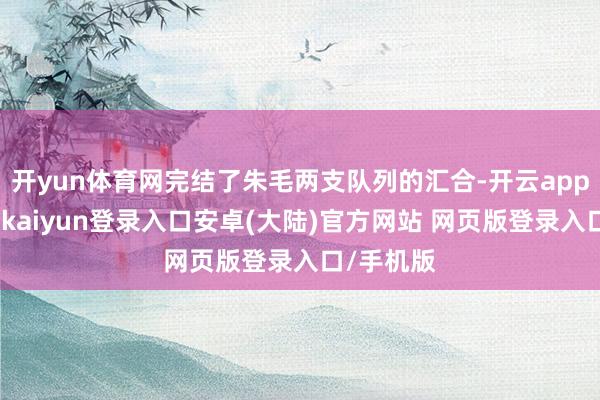 开yun体育网完结了朱毛两支队列的汇合-开云app官网下载kaiyun登录入口安卓(大陆)官方网站 网页版登录入口/手机版