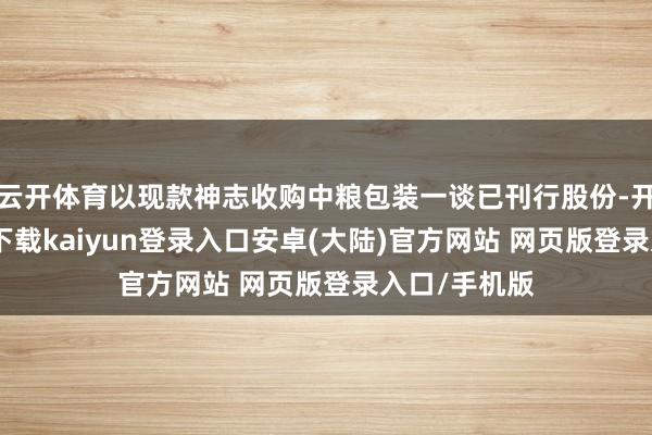 云开体育以现款神志收购中粮包装一谈已刊行股份-开云app官网下载kaiyun登录入口安卓(大陆)官方网站 网页版登录入口/手机版