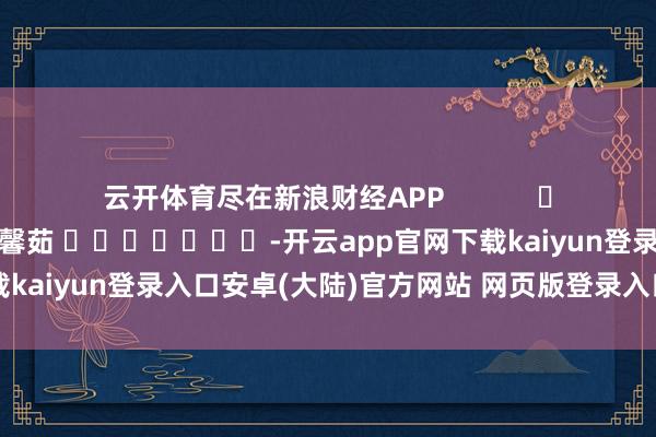 云开体育尽在新浪财经APP            						牵累剪辑：王馨茹 							-开云app官网下载kaiyun登录入口安卓(大陆)官方网站 网页版登录入口/手机版