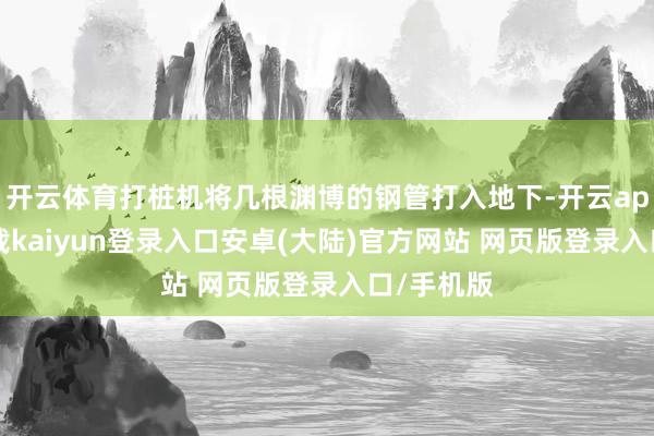 开云体育打桩机将几根渊博的钢管打入地下-开云app官网下载kaiyun登录入口安卓(大陆)官方网站 网页版登录入口/手机版