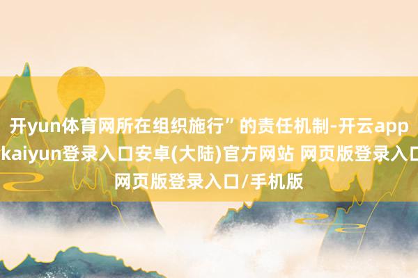 开yun体育网所在组织施行”的责任机制-开云app官网下载kaiyun登录入口安卓(大陆)官方网站 网页版登录入口/手机版
