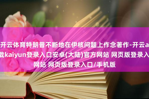 开云体育特朗普不断地在伊核问题上作念著作-开云app官网下载kaiyun登录入口安卓(大陆)官方网站 网页版登录入口/手机版