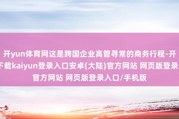 开yun体育网这是跨国企业高管寻常的商务行程-开云app官网下载kaiyun登录入口安卓(大陆)官方网站 网页版登录入口/手机版