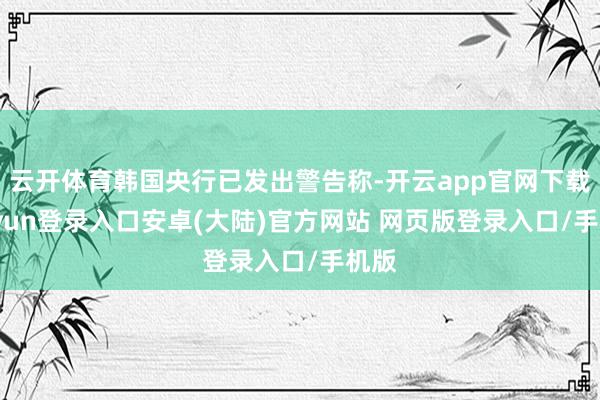 云开体育韩国央行已发出警告称-开云app官网下载kaiyun登录入口安卓(大陆)官方网站 网页版登录入口/手机版