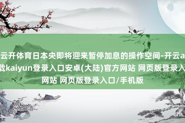 云开体育日本央即将迎来暂停加息的操作空间-开云app官网下载kaiyun登录入口安卓(大陆)官方网站 网页版登录入口/手机版