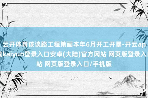 云开体育该谈路工程策画本年6月开工开垦-开云app官网下载kaiyun登录入口安卓(大陆)官方网站 网页版登录入口/手机版